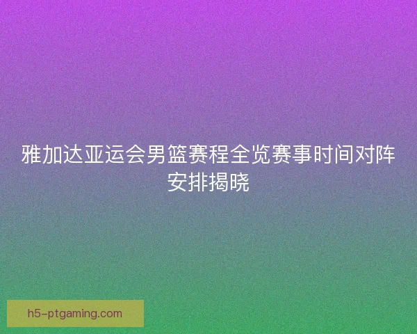雅加达亚运会男篮赛程全览赛事时间对阵安排揭晓