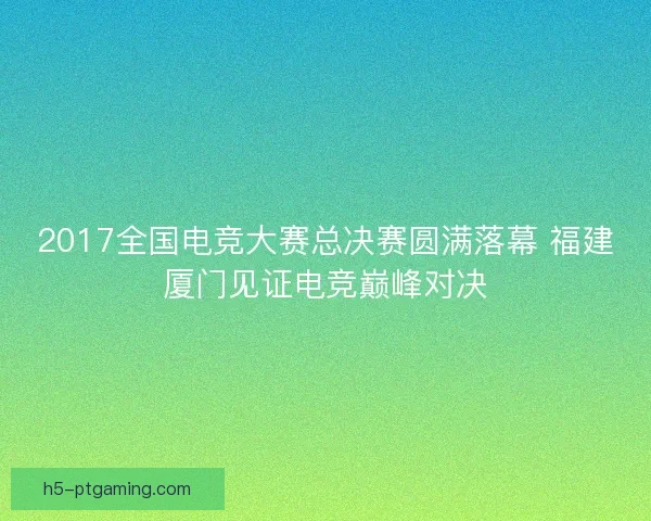 2017全国电竞大赛总决赛圆满落幕 福建厦门见证电竞巅峰对决