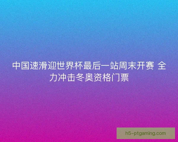 中国速滑迎世界杯最后一站周末开赛 全力冲击冬奥资格门票