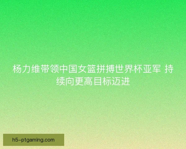 杨力维带领中国女篮拼搏世界杯亚军 持续向更高目标迈进