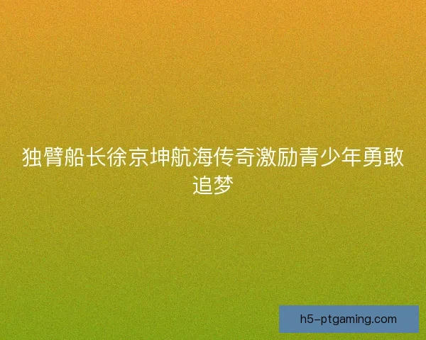 独臂船长徐京坤航海传奇激励青少年勇敢追梦