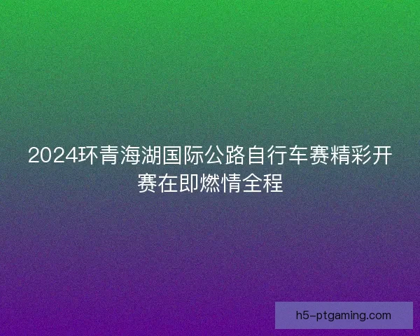 2024环青海湖国际公路自行车赛精彩开赛在即燃情全程 2024环青海湖国际公路自行车赛精彩开赛在即燃情全程
