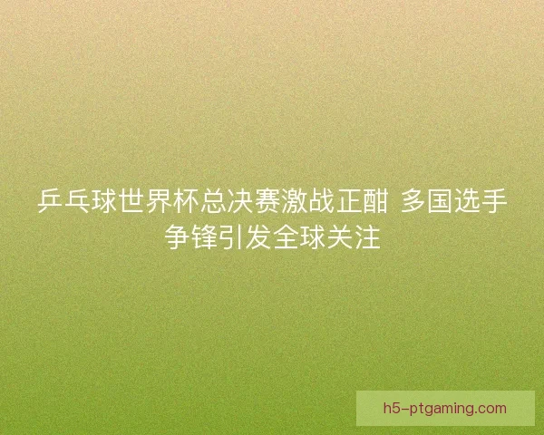 乒乓球世界杯总决赛激战正酣 多国选手争锋引发全球关注