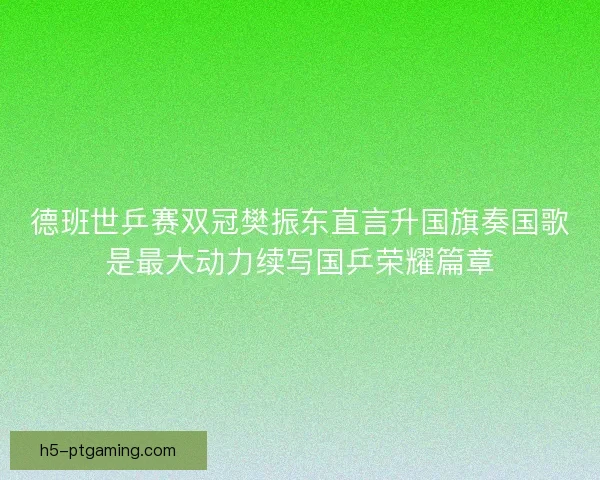 德班世乒赛双冠樊振东直言升国旗奏国歌是最大动力续写国乒荣耀篇章