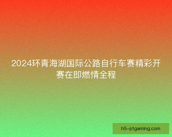 2024环青海湖国际公路自行车赛精彩开赛在即燃情全程