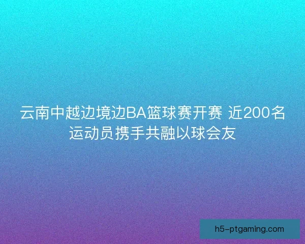 云南中越边境边BA篮球赛开赛 近200名运动员携手共融以球会友