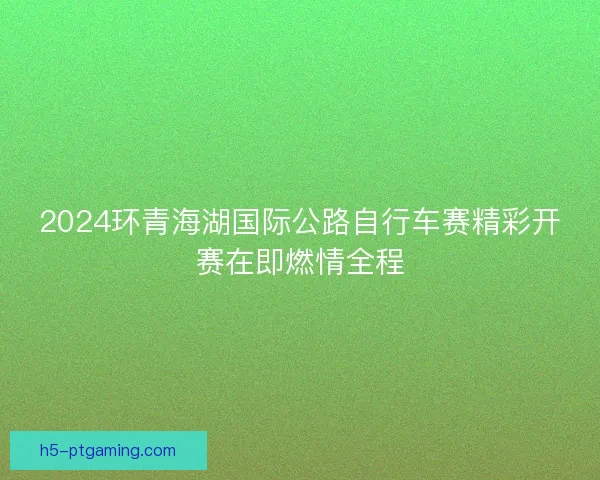 2024环青海湖国际公路自行车赛精彩开赛在即燃情全程