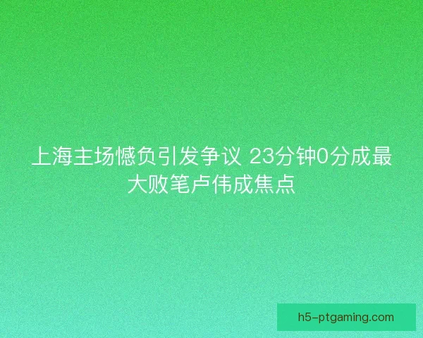 上海主场憾负引发争议 23分钟0分成最大败笔卢伟成焦点