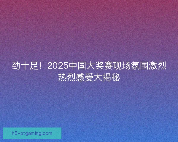 劲十足！2025中国大奖赛现场氛围激烈热烈感受大揭秘
