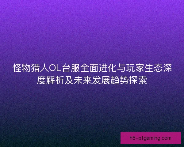 怪物猎人OL台服全面进化与玩家生态深度解析及未来发展趋势探索