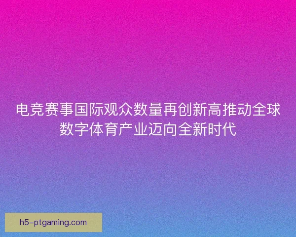 电竞赛事国际观众数量再创新高推动全球数字体育产业迈向全新时代