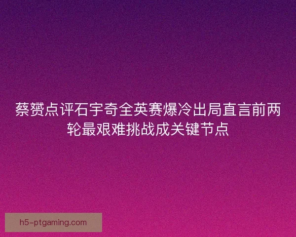 蔡赟点评石宇奇全英赛爆冷出局直言前两轮最艰难挑战成关键节点 蔡赟点评石宇奇全英赛爆冷出局直言前两轮最艰难挑战成关键节点