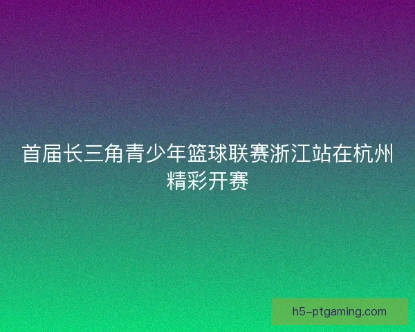 首届长三角青少年篮球联赛浙江站在杭州精彩开赛