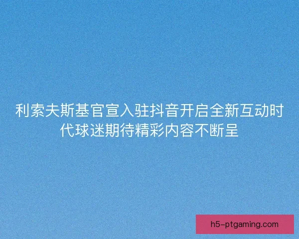 利索夫斯基官宣入驻抖音开启全新互动时代球迷期待精彩内容不断呈