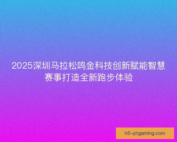 2025深圳马拉松鸣金科技创新赋能智慧赛事打造全新跑步体验 2025深圳马拉松鸣金科技创新赋能智慧赛事打造全新跑步体验