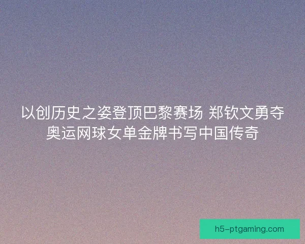 以创历史之姿登顶巴黎赛场 郑钦文勇夺奥运网球女单金牌书写中国传奇