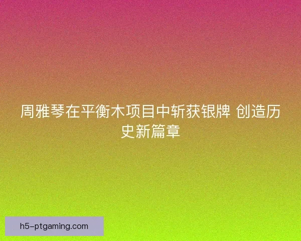 周雅琴在平衡木项目中斩获银牌 创造历史新篇章