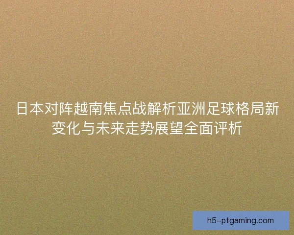 日本对阵越南焦点战解析亚洲足球格局新变化与未来走势展望全面评析