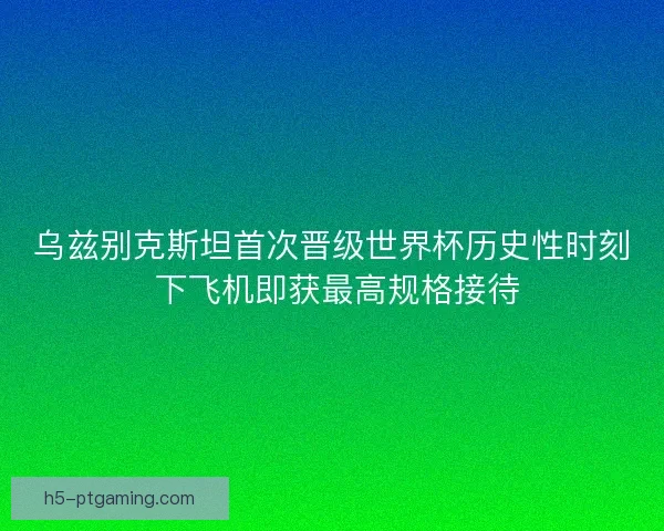乌兹别克斯坦首次晋级世界杯历史性时刻 下飞机即获最高规格接待