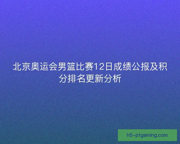 北京奥运会男篮比赛12日成绩公报及积分排名更新分析 北京奥运会男篮比赛12日成绩公报及积分排名更新分析